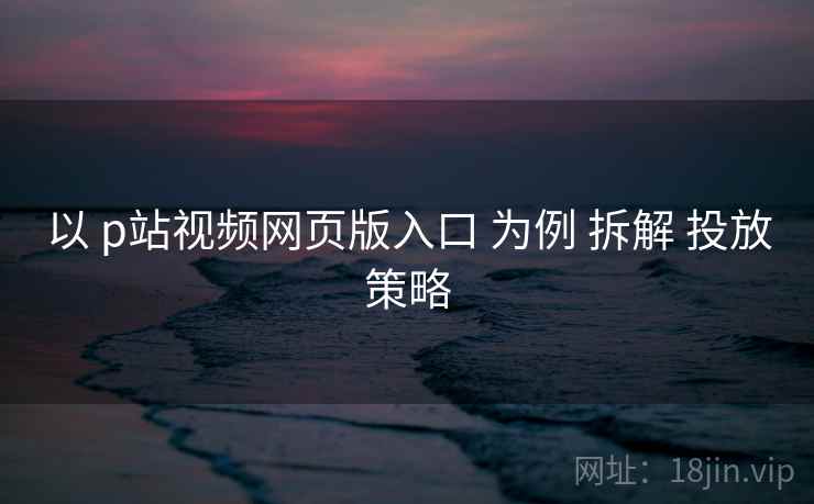 以 p站视频网页版入口 为例 拆解 投放策略