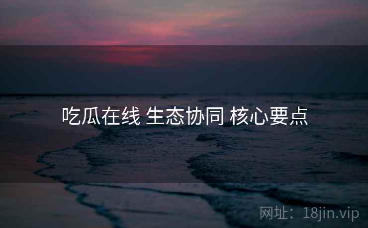 吃瓜在线 生态协同 核心要点 吃瓜在线 生态协同 核心要点
