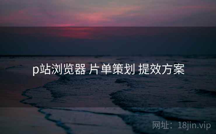 p站浏览器 片单策划 提效方案