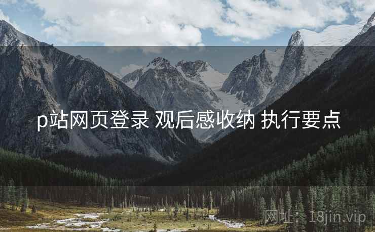 p站网页登录 观后感收纳 执行要点